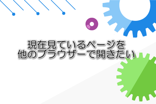 現在見ているページを他のブラウザーで開きたい