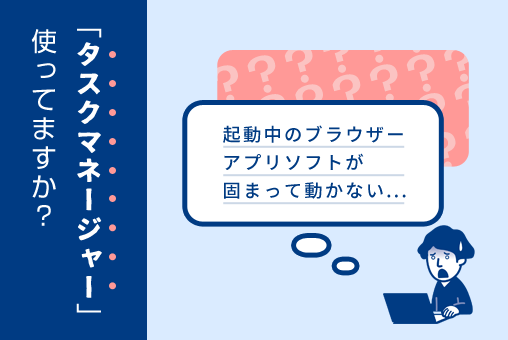 【インターネット】起動中のブラウザー、アプリソフトが固まって動かない...タスクマネージャー使ってますか？
